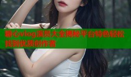 糖心vlog演员大全揭秘平台特色轻松找到优质创作者