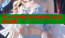糖心vlog米娜在线带你畅游生活点滴精彩瞬间