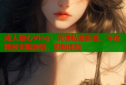 成人糖心Vlog：沉浸私密影音，午夜释放无限激情，即刻体验