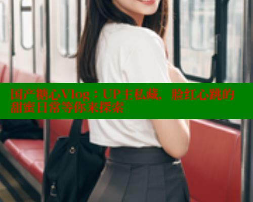 国产糖心Vlog：UP主私藏，脸红心跳的甜蜜日常等你来探索