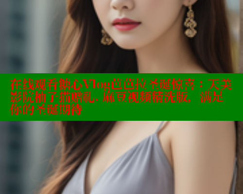 在线观看糖心Vlog芭芭拉圣诞惊喜：天美影院柚子猫赠礼. 麻豆视频精洗版，满足你的圣诞期待