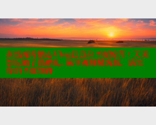在线观看糖心Vlog芭芭拉圣诞惊喜：天美影院柚子猫赠礼. 麻豆视频精洗版，满足你的圣诞期待
