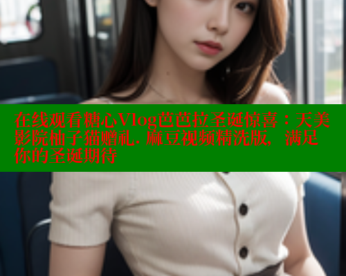 在线观看糖心Vlog芭芭拉圣诞惊喜：天美影院柚子猫赠礼. 麻豆视频精洗版，满足你的圣诞期待