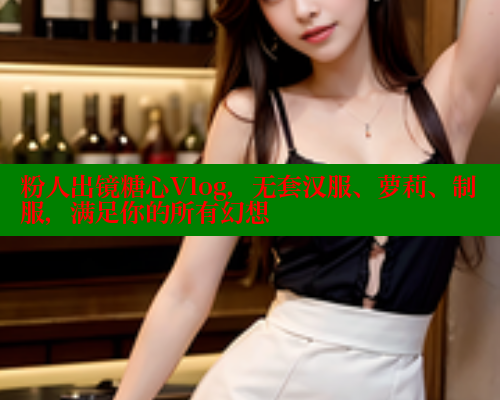 粉人出镜糖心Vlog，无套汉服、萝莉、制服，满足你的所有幻想