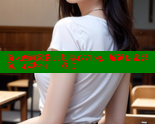 粉人西施邀你共赴糖心Vlog，解锁私密影像，心动不止一点点