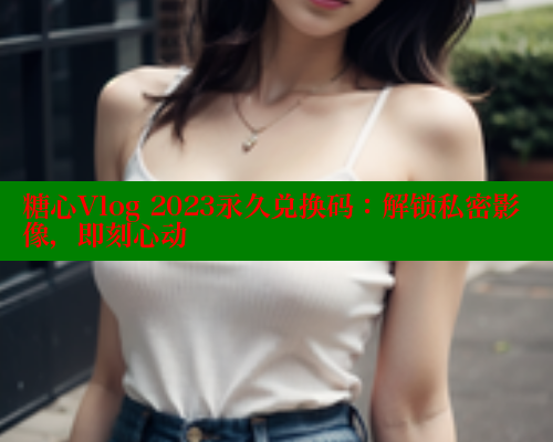 糖心Vlog 2023永久兑换码：解锁私密影像，即刻心动