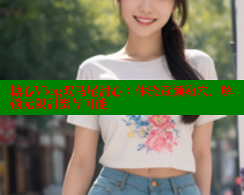 糖心Vlog双马尾甜心：体验童颜嫩穴，解锁无限甜蜜与可能