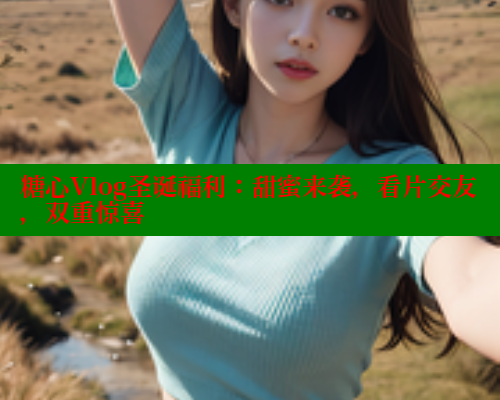 糖心Vlog圣诞福利：甜蜜来袭，看片交友，双重惊喜