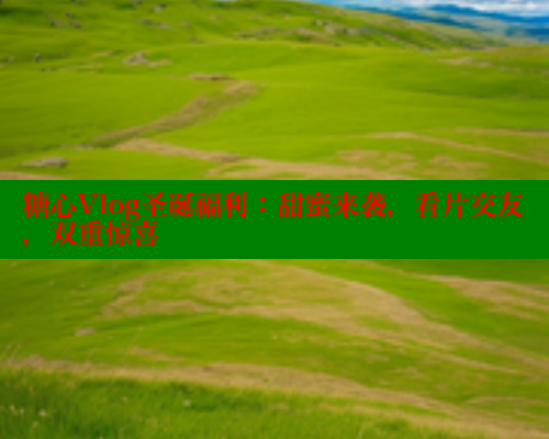 糖心Vlog圣诞福利：甜蜜来袭，看片交友，双重惊喜