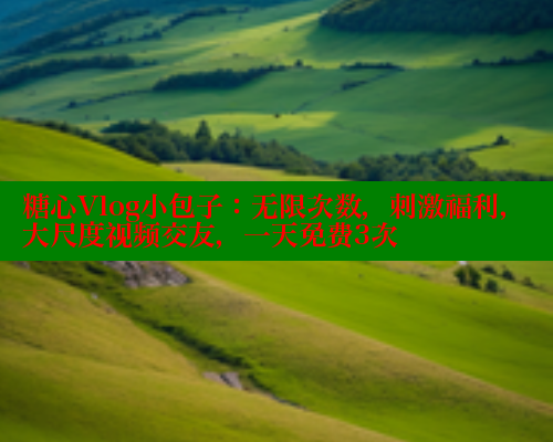 糖心Vlog小包子：无限次数，刺激福利，大尺度视频交友，一天免费3次