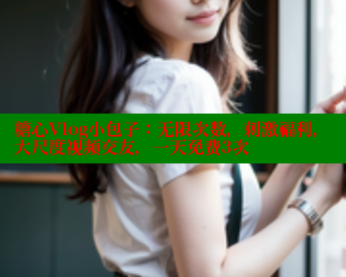 糖心Vlog小包子：无限次数，刺激福利，大尺度视频交友，一天免费3次