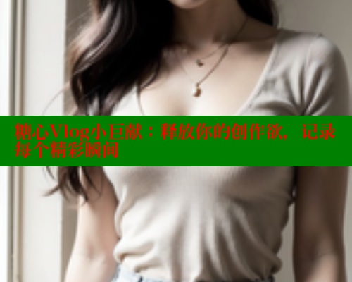 糖心Vlog小巨献：释放你的创作欲，记录每个精彩瞬间