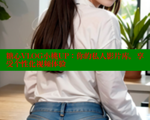 糖心VLOG小桃UP：你的私人影片库，享受个性化视频体验