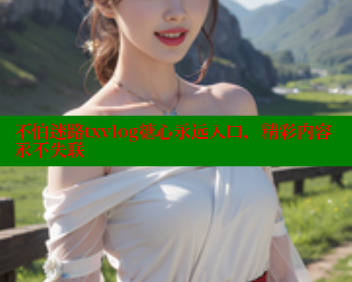 不怕迷路txvlog糖心永远入口，精彩内容永不失联