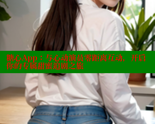 糖心App：与心动演员零距离互动，开启你的专属甜蜜追剧之旅