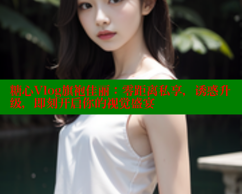 糖心Vlog旗袍佳丽：零距离私享，诱惑升级，即刻开启你的视觉盛宴