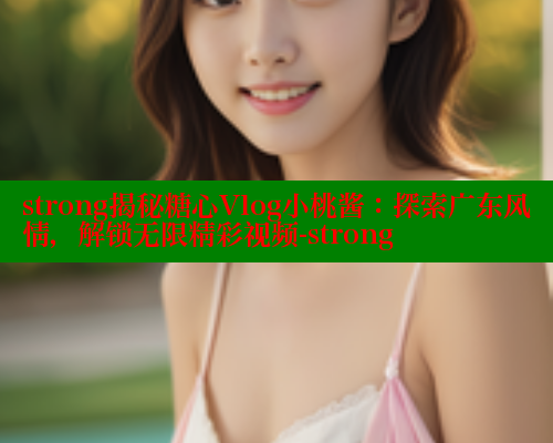strong揭秘糖心Vlog小桃酱：探索广东风情，解锁无限精彩视频-strong
