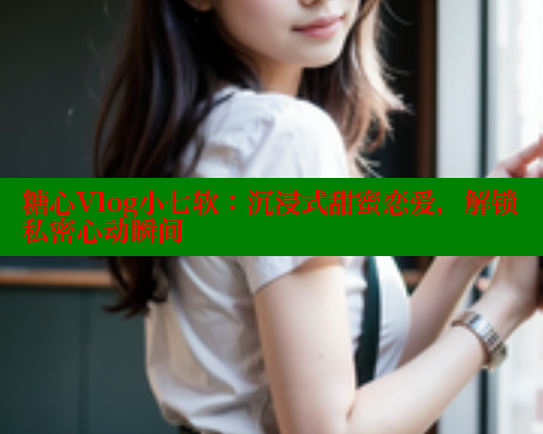 糖心Vlog小七软：沉浸式甜蜜恋爱，解锁私密心动瞬间