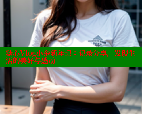 糖心Vlog小余新年记：记录分享，发现生活的美好与感动