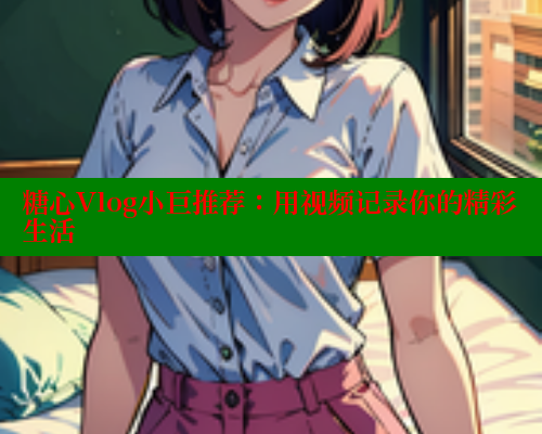 糖心Vlog小巨推荐：用视频记录你的精彩生活