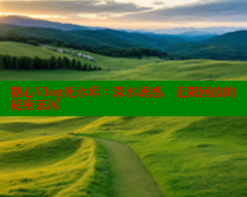 糖心Vlog死水库：深水诱惑，无限回放的秘密乐园