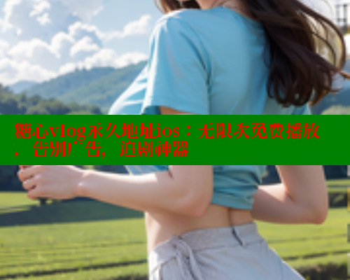 糖心vlog永久地址ios：无限次免费播放，告别广告，追剧神器