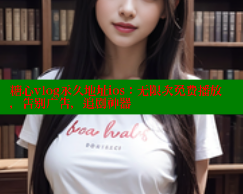 糖心vlog永久地址ios：无限次免费播放，告别广告，追剧神器