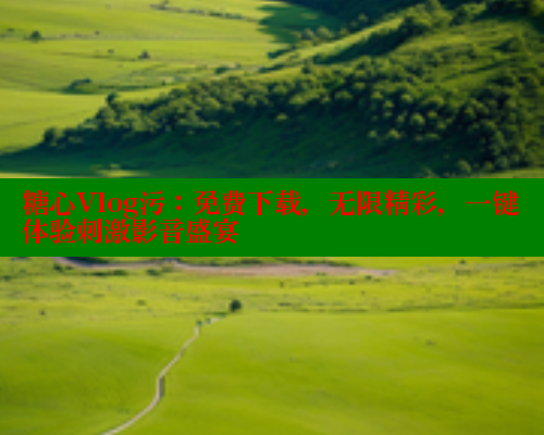 糖心Vlog污：免费下载，无限精彩，一键体验刺激影音盛宴