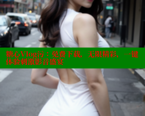 糖心Vlog污：免费下载，无限精彩，一键体验刺激影音盛宴