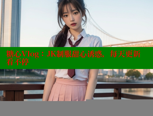 糖心Vlog：JK制服甜心诱惑，每天更新看不停