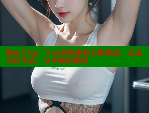 糖心Vlog：Yua带你体验无限创意，记录美好生活，分享精彩瞬间