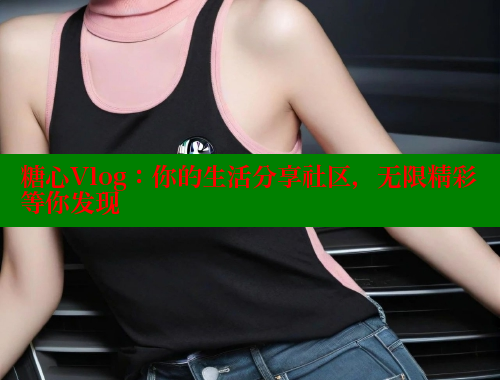 糖心Vlog：你的生活分享社区，无限精彩等你发现