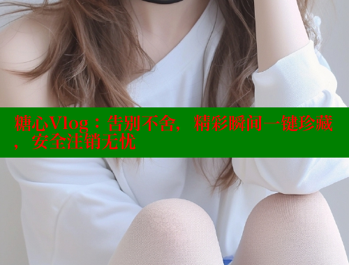 糖心Vlog：告别不舍，精彩瞬间一键珍藏，安全注销无忧