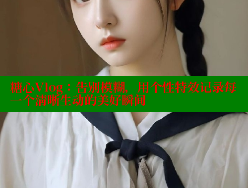 糖心Vlog：告别模糊，用个性特效记录每一个清晰生动的美好瞬间