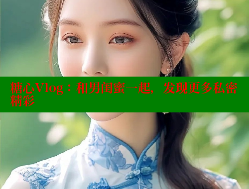 糖心Vlog：和男闺蜜一起，发现更多私密精彩