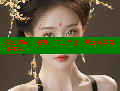 糖心Vlog：品味一二三产区，精选视频等你发现