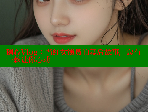 糖心Vlog：当红女演员的幕后故事，总有一款让你心动