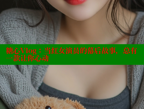 糖心Vlog：当红女演员的幕后故事，总有一款让你心动