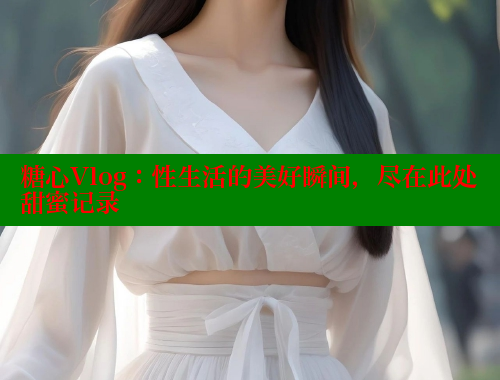 糖心Vlog：性生活的美好瞬间，尽在此处甜蜜记录