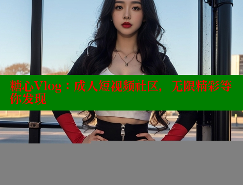 糖心Vlog：成人短视频社区，无限精彩等你发现