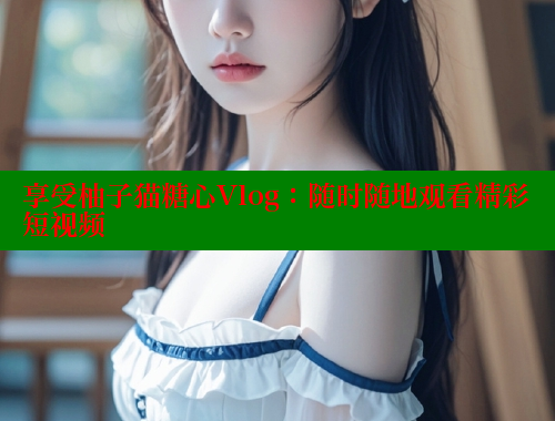 享受柚子猫糖心Vlog：随时随地观看精彩短视频