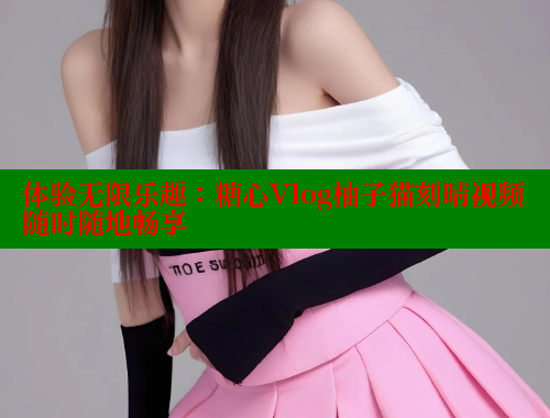 体验无限乐趣：糖心Vlog柚子猫刻晴视频随时随地畅享
