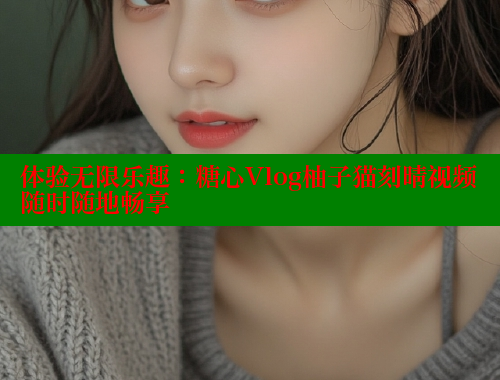 体验无限乐趣：糖心Vlog柚子猫刻晴视频随时随地畅享