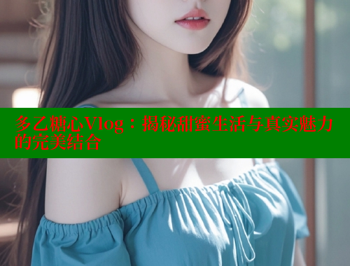 多乙糖心Vlog：揭秘甜蜜生活与真实魅力的完美结合