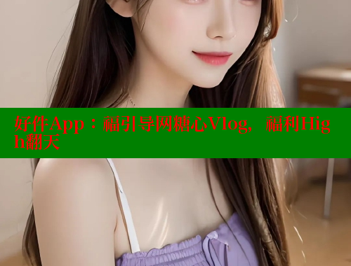 好件App：福引导网糖心Vlog，福利High翻天