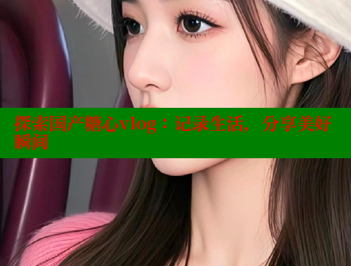 探索国产糖心vlog：记录生活，分享美好瞬间