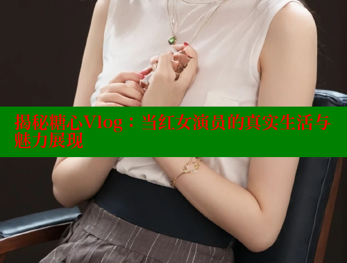 揭秘糖心Vlog：当红女演员的真实生活与魅力展现