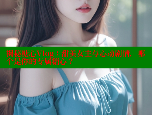 揭秘糖心Vlog：甜美女主与心动剧情，哪个是你的专属糖心？