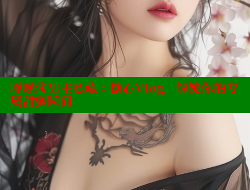 晚晚酱男主私藏：糖心Vlog，解锁你的专属甜蜜瞬间