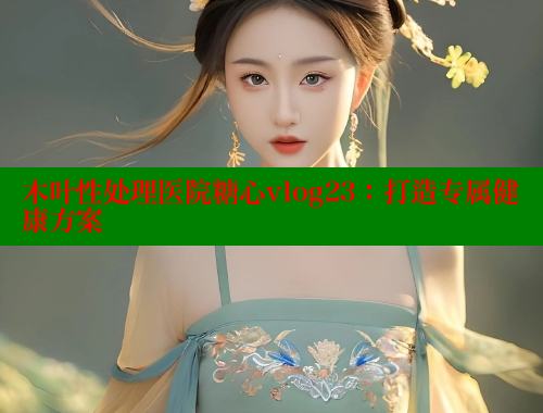 木叶性处理医院糖心vlog23：打造专属健康方案